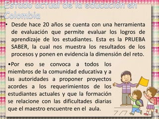 • Desde hace 20 años se cuenta con una herramienta
de evaluación que permite evaluar los logros de
aprendizaje de los estudiantes. Esta es la PRUEBA
SABER, la cual nos muestra los resultados de los
procesos y ponen en evidencia la dimensión del reto.
•Por eso se convoca a todos los
miembros de la comunidad educativa y a
las autoridades a proponer proyectos
acordes a los requerimientos de los
estudiantes actuales y que la formación
se relacione con las dificultades diarias
que el maestro encuentre en el aula.
 