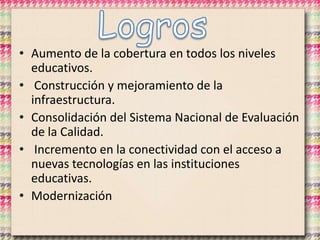 • Aumento de la cobertura en todos los niveles
educativos.
• Construcción y mejoramiento de la
infraestructura.
• Consolidación del Sistema Nacional de Evaluación
de la Calidad.
• Incremento en la conectividad con el acceso a
nuevas tecnologías en las instituciones
educativas.
• Modernización
 