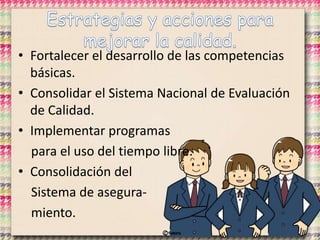 • Fortalecer el desarrollo de las competencias
básicas.
• Consolidar el Sistema Nacional de Evaluación
de Calidad.
• Implementar programas
para el uso del tiempo libre.
• Consolidación del
Sistema de asegura-
miento.
 
