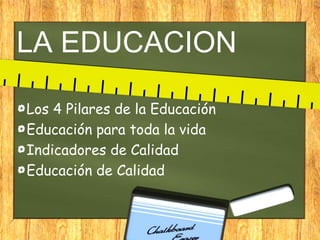 LA EDUCACION
Los 4 Pilares de la Educación
Educación para toda la vida
Indicadores de Calidad
Educación de Calidad
 