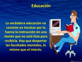 Educación
La verdadera educación no
consiste en inculcar por la
fuerza la instrucción en una
mente que no está lista para
recibirla. Hay que despertar
las facultades mentales, lo
mismo que el interés.
 