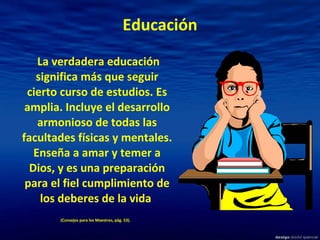 Educación   La verdadera educación significa más que seguir cierto curso de estudios. Es amplia. Incluye el desarrollo armonioso de todas las facultades físicas y mentales. Enseña a amar y temer a Dios, y es una preparación para el fiel cumplimiento de los deberes de la vida  (Consejos para los Maestros, pág. 53).   