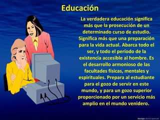 Educación La verdadera educación significa más que la prosecución de un determinado curso de estudio. Significa más que una preparación para la vida actual. Abarca todo el ser, y todo el período de la existencia accesible al hombre. Es el desarrollo armonioso de las facultades físicas, mentales y espirituales. Prepara al estudiante para el gozo de servir en este mundo, y para un gozo superior proporcionado por un servicio más amplio en el mundo venidero.   