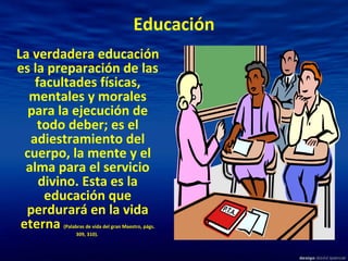 Educación La verdadera educación es la preparación de las facultades físicas, mentales y morales para la ejecución de todo deber; es el adiestramiento del cuerpo, la mente y el alma para el servicio divino. Esta es la educación que perdurará en la vida eterna  (Palabras de vida del gran Maestro, págs. 309, 310).  