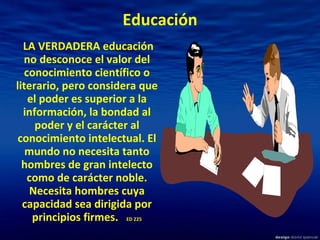 Educación   LA VERDADERA educación no desconoce el valor del conocimiento científico o literario, pero considera que el poder es superior a la información, la bondad al poder y el carácter al conocimiento intelectual. El mundo no necesita tanto hombres de gran intelecto como de carácter noble. Necesita hombres cuya capacidad sea dirigida por principios firmes.  ED 225 