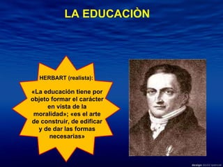 HERBART (realista):  «La educación tiene por objeto formar el carácter en vista de la moralidad»; «es el arte de construir, de edificar y de dar las formas necesarias» LA EDUCACIÒN 