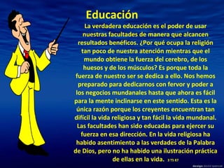 Educación La verdadera educación es el poder de usar nuestras facultades de manera que alcancen resultados benéficos. ¿Por qué ocupa la religión tan poco de nuestra atención mientras que el mundo obtiene la fuerza del cerebro, de los huesos y de los músculos? Es porque toda la fuerza de nuestro ser se dedica a ello. Nos hemos preparado para dedicarnos con fervor y poder a los negocios mundanales hasta que ahora es fácil para la mente inclinarse en este sentido. Esta es la única razón porque los creyentes encuentran tan difícil la vida religiosa y tan fácil la vida mundanal. Las facultades han sido educadas para ejercer su fuerza en esa dirección. En la vida religiosa ha habido asentimiento a las verdades de la Palabra de Dios, pero no ha habido una ilustración práctica de ellas en la vida.   3 TS 87 