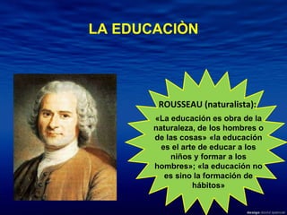ROUSSEAU (naturalista):  «La educación es obra de la naturaleza, de los hombres o de las cosas»   «la educación es el arte de educar a los niños y formar a los hombres»; «la educación no es sino la formación de hábitos» LA EDUCACIÒN 