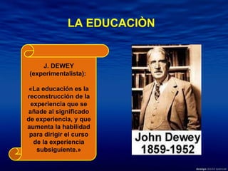 J. DEWEY (experimentalista):  «La educación es la reconstrucción de la experiencia que se añade al significado de experiencia, y que aumenta la habilidad para dirigir el curso de la experiencia subsiguiente.» LA EDUCACIÒN 