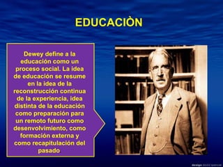 Dewey define a la educación como un proceso social. La idea de educación se resume en la idea de la reconstrucción continua de la experiencia, idea distinta de la educación como preparación para un remoto futuro como desenvolvimiento, como formación externa y como recapitulación del pasado . EDUCACIÒN 
