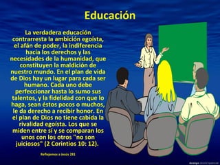 Educación La verdadera educación contrarresta la ambición egoísta, el afán de poder, la indiferencia hacia los derechos y las necesidades de la humanidad, que constituyen la maldición de nuestro mundo. En el plan de vida de Dios hay un lugar para cada ser humano. Cada uno debe perfeccionar hasta lo sumo sus talentos, y la fidelidad con que lo haga, sean éstos pocos o muchos, le da derecho a recibir honor. En el plan de Dios no tiene cabida la rivalidad egoísta. Los que se miden entre sí y se comparan los unos con los otros "no son juiciosos" (2 Corintios 10: 12).  Reflejemos a Jesús 281 