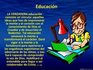 Educación LA VERDADERA educación consiste en vincular aquellas ideas que han de impresionar la mente y el corazón con el conocimiento de Dios el Creador y de Jesucristo el Redentor. Tal educación renovará la mente y transformará el carácter. Dará vigor a la mente y la fortalecerá para oponerse a las engañosas sugestiones del adversario de las almas, y nos hará capaces de comprender la voz de Dios. Habilitará al entendido para llegar a ser colaborador de Cristo.  C J  169. 