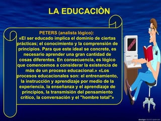 PETERS (analista lógico):  «El ser educado implica el dominio de ciertas prácticas; el conocimiento y la comprensión de principios. Para que este ideal se concrete, es necesario aprender una gran cantidad de cosas diferentes. En consecuencia, es lógico que comencemos a considerar la existencia de más de un proceso educacional.»   «Los procesos educacionales son: el entrenamiento, la instrucción y aprendizaje por medio de la experiencia, la enseñanza y el aprendizaje de principios, la transmisión del pensamiento crítico, la conversación y el "hombre total"» LA EDUCACIÒN 