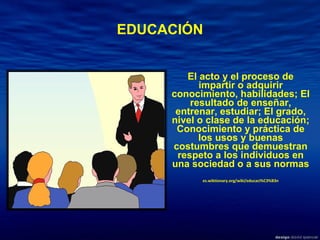 EDUCACIÓN El acto y el proceso de impartir o adquirir conocimiento, habilidades; El resultado de enseñar, entrenar, estudiar; El grado, nivel o clase de la educación; Conocimiento y práctica de los usos y buenas costumbres que demuestran respeto a los individuos en una sociedad o a sus normas es.wiktionary.org/wiki/educaci%C3%B3n 