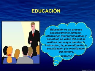 Educación es un proceso exclusivamente humano,  intencional, intercomunicativo, y espiritual, en virtud del cual se realizan con mayor plenitud la instrucción, la personalización, la socialización y la moralización del hombre. FERMOSO EDUCACIÒN 