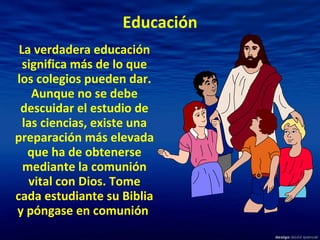 Educación La verdadera educación significa más de lo que los colegios pueden dar. Aunque no se debe descuidar el estudio de las ciencias, existe una preparación más elevada que ha de obtenerse mediante la comunión vital con Dios. Tome cada estudiante su Biblia y póngase en comunión   