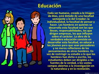 Educación Cada ser humano, creado a la imagen de Dios, está dotado de una facultad semejante a la del Creador: la individualidad, la facultad de pensar y hacer. Los hombres en quienes se desarrolla esta facultad son los que llevan, responsabilidades, los que dirigen empresas, los que influyen sobre el carácter. La obra de la verdadera educación consiste en desarrollar esta facultad, en educar a los jóvenes para que sean pensadores y no meros reflectores de los pensamientos de otros hombres. En vez de restringir su estudio a lo que los hombres han dicho o escrito, los estudiantes deben ser dirigidos a las fuentes de la verdad, a los vastos campos abiertos a la investigación en la naturaleza y en la revelación.   