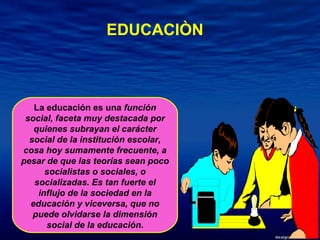La educación es una  función social, faceta muy destacada por quienes subrayan el carácter social de la institución escolar, cosa hoy sumamente frecuente, a pesar de que las teorías sean poco socialistas o sociales, o socializadas. Es tan fuerte el influjo de la sociedad en la educación y viceversa, que no puede olvidarse la dimensión social de la educación. EDUCACIÒN 