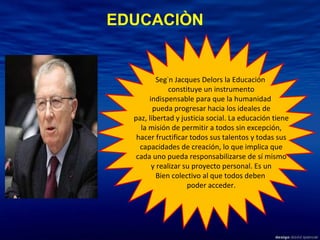 Según Jacques Delors la Educación  constituye un instrumento indispensable para que la humanidad  pueda progresar hacia los ideales de paz, libertad y justicia social. La educación tiene la misión de permitir a todos sin excepción, hacer fructificar todos sus talentos y todas sus capacidades de creación, lo que implica que cada uno pueda responsabilizarse de sí mismo y realizar su proyecto personal. Es un  Bien colectivo al que todos deben  poder acceder. EDUCACIÒN 