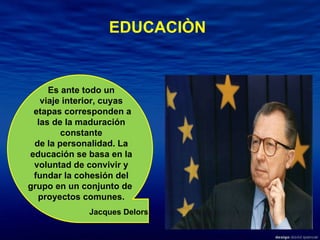 Es ante todo un viaje interior, cuyas etapas corresponden a las de la maduración constante de la personalidad. La educación se basa en la voluntad de convivir y fundar la cohesión del grupo en un conjunto de  proyectos comunes. Jacques Delors EDUCACIÒN 