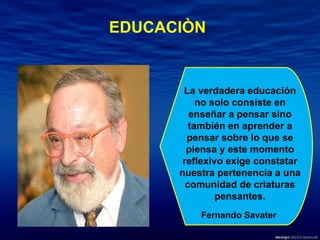 La verdadera educación no solo consiste en enseñar a pensar sino también en aprender a pensar sobre lo que se piensa y este momento reflexivo exige constatar nuestra pertenencia a una comunidad de criaturas pensantes. Fernando Savater EDUCACIÒN 