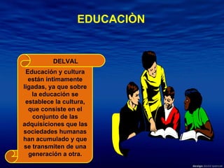 Educación y cultura están íntimamente ligadas, ya que sobre la educación se establece la cultura, que consiste en el conjunto de las adquisiciones que las sociedades humanas han acumulado y que se transmiten de una generación a otra. EDUCACIÒN DELVAL 