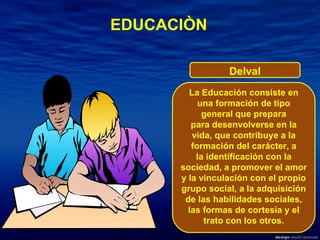 La Educación consiste en una formación de tipo general que prepara para desenvolverse en la vida, que contribuye a la formación del carácter, a la identificación con la sociedad, a promover el amor y la vinculación con el propio grupo social, a la adquisición de las habilidades sociales, las formas de cortesía y el trato con los otros. EDUCACIÒN Delval 