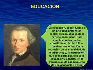 EDUCACIÒN La educación, según Kant, es un arte cuya pretensión central es la búsqueda de la perfección humana. Esta cuenta con dos partes constitutivas: la disciplina, que tiene como función la represión de la animalidad, de lo instintivo; y, la instrucción, que es la parte positiva de la educación y consiste en la transmisión de conocimiento de una generación a otra. 