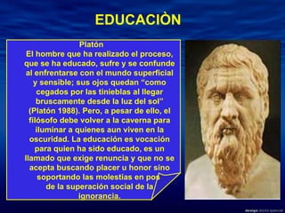EDUCACIÒN Platón  El hombre que ha realizado el proceso, que se ha educado, sufre y se confunde al enfrentarse con el mundo superficial y sensible; sus ojos quedan “como cegados por las tinieblas al llegar bruscamente desde la luz del sol” (Platón 1988). Pero, a pesar de ello, el filósofo debe volver a la caverna para iluminar a quienes aun viven en la oscuridad. La educación es vocación para quien ha sido educado, es un llamado que exige renuncia y que no se acepta buscando placer u honor sino soportando las molestias en pos  de la superación social de la ignorancia. 
