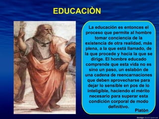 EDUCACIÒN La educación es entonces el proceso que permite al hombre tomar conciencia de la existencia de otra realidad, más plena, a la que está llamado, de la que procede y hacia la que se dirige. El hombre educado comprende que esta vida no es sino un paso, un eslabón de una cadena de reencarnaciones que deben aprovecharse para dejar lo sensible en pos de lo inteligible, haciendo el mérito necesario para superar esta condición corporal de modo definitivo. Platòn 