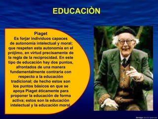 EDUCACIÒN Piaget  Es forjar individuos capaces de autonomía intelectual y moral; que respeten esta autonomía en el prójimo, en virtud precisamente de la regla de la reciprocidad. En este tipo de educación hay dos puntos, afrontados de una manera fundamentalmente contraria con respecto a la educación tradicional; de hecho estos son los puntos básicos en que se apoya Piaget éticamente para proponer la educación de forma activa; estos son la educación intelectual y la educación moral. 