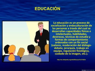 EDUCACIÓN La educación es un proceso de socialización y endoculturación de las personas a través del cual se desarrollan capacidades físicas e intelectuales, habilidades, destrezas, técnicas de estudio y formas de comportamiento ordenadas con un fin social (valores, moderación del diálogo-debate, jerarquía, trabajo en equipo, regulación fisiológica, cuidado de la imagen, etc.). http://es.wikipedia.org/wiki/Educaci%C3%B3n 