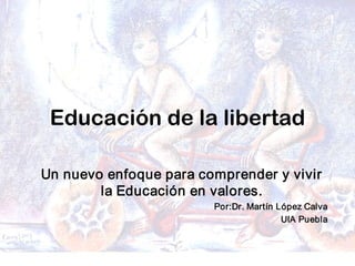 Dr. Martín López Calva / febrero 
08
Educación de la libertad
Un nuevo enfoque para comprender y vivir 
la Educación en valores. 
Por:Dr. Martín López Calva 
UIA Puebla
 