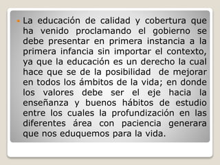  La educación de calidad y cobertura que
ha venido proclamando el gobierno se
debe presentar en primera instancia a la
primera infancia sin importar el contexto,
ya que la educación es un derecho la cual
hace que se de la posibilidad de mejorar
en todos los ámbitos de la vida; en donde
los valores debe ser el eje hacia la
enseñanza y buenos hábitos de estudio
entre los cuales la profundización en las
diferentes área con paciencia generara
que nos eduquemos para la vida.