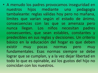 • A menudo los padres provocamos inseguridad en
  nuestros hijos mediante una pedagogía
  tambaleante: reglas válidas hoy pero no mañana,
  límites que varían según el estado de ánimo,
  consecuencias con las que se amenaza pero
  nunca llegan. Los niños necesitan padres
  consecuentes, que sean estables, constantes y
  predecibles en sus reglas y decisiones. Un criterio
  básico en la educación del hogar es que deben
  existir muy pocas normas pero muy
  fundamentales. Esas normas siempre se debe
  lograr que se cumplan, y a la vez dejar libertad en
  todo lo que es opinable, así los gustos del hijo no
  coincidan con los nuestros.
 