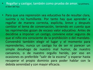 • Regañar y castigar, también como prueba de amor. Lo primero,
  el bien del hijo.


• Para que una reprensión sea educativa ha de resultar clara,
  sucinta y no humillante. Por tanto hay que aprender a
  regañar de manera correcta, explícita, breve y después
  cambiar el tema de conversación, teniendo en cuenta que
  las reprimendas gozan de escaso valor educativo. Antes de
  decidirse a imponer un castigo, conviene estar seguros de
  que el niño era consciente de la prohibición o del mandato.
  Convendrá también elegir el lugar y el momento para
  reprenderles, nunca un castigo ha de ser ni parecer un
  simple desahogo de nuestro mal humor, de nuestro
  cansancio, o de nuestro orgullo herido, por eso en
  ocasiones es preferible “salir de la escena” y esperar hasta
  recuperar el propio dominio para poder hablar con la
  debida serenidad y con mayor eficacia.
 