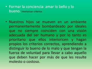 • Formar la conciencia: amar lo bello y lo
  bueno. Interiorizar criterios

• Nuestros hijos se mueven en un ambiente
  permanentemente bombardeado por ideales
  que no siempre coinciden con una visión
  adecuada del ser humano y por lo tanto es
  prioritario que ellos interioricen y hagan
  propios los criterios correctos, aprendiendo a
  distinguir lo bueno de lo malo y que tengan la
  fuerza de voluntad para llevar a cabo aquello
  que deben hacer por más de que les resulte
  molesto o costoso.
 