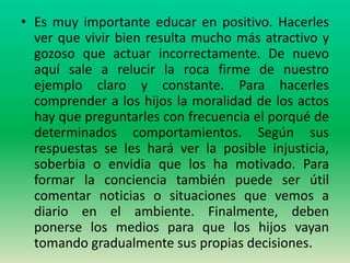 • Es muy importante educar en positivo. Hacerles
  ver que vivir bien resulta mucho más atractivo y
  gozoso que actuar incorrectamente. De nuevo
  aquí sale a relucir la roca firme de nuestro
  ejemplo claro y constante. Para hacerles
  comprender a los hijos la moralidad de los actos
  hay que preguntarles con frecuencia el porqué de
  determinados comportamientos. Según sus
  respuestas se les hará ver la posible injusticia,
  soberbia o envidia que los ha motivado. Para
  formar la conciencia también puede ser útil
  comentar noticias o situaciones que vemos a
  diario en el ambiente. Finalmente, deben
  ponerse los medios para que los hijos vayan
  tomando gradualmente sus propias decisiones.
 