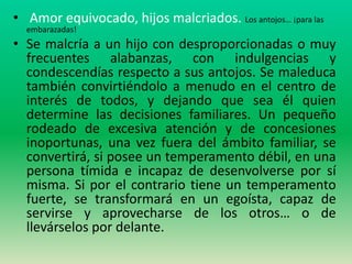 • Amor equivocado, hijos malcriados. Los antojos… ¡para las
  embarazadas!
• Se malcría a un hijo con desproporcionadas o muy
  frecuentes alabanzas, con indulgencias y
  condescendías respecto a sus antojos. Se maleduca
  también convirtiéndolo a menudo en el centro de
  interés de todos, y dejando que sea él quien
  determine las decisiones familiares. Un pequeño
  rodeado de excesiva atención y de concesiones
  inoportunas, una vez fuera del ámbito familiar, se
  convertirá, si posee un temperamento débil, en una
  persona tímida e incapaz de desenvolverse por sí
  misma. Si por el contrario tiene un temperamento
  fuerte, se transformará en un egoísta, capaz de
  servirse y aprovecharse de los otros… o de
  llevárselos por delante.
 