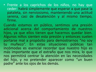 • Frente a los caprichos de los niños, no hay que
   ceder: habrá simplemente que esperar a que pase la
   pataleta, sin nerviosismo, manteniendo una actitud
   serena, casi de desatención y al mismo tiempo,
   firme.
Cuando estamos en público, sentimos una presión
adicional acerca del comportamiento de nuestros
hijos, ya que ellos tienen que hacernos quedar bien.
Algunos niños sienten esta presión y entonces suelen
portarse mal a propósito para demostrarnos “no soy
tu muñeco”. En estas situaciones públicas tan
incómodas es esencial recordar que nuestro hijo es
más importante que el extraño que nos mira, lo que
nos permitirá centrar la atención en las necesidades
del hijo, y no pretender aparecer como “un buen
padre” ante los ojos de los demás.
 