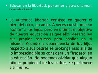 • Educar en la libertad, por amor y para el amor.
  La verdadera libertad



• La auténtica libertad consiste en querer el
  bien del otro, en amar. A veces cuesta mucho
  “soltar” a los hijos, pero en últimas el objetivo
  de nuestra educación es que ellos desarrollen
  sus propios recursos para confiar en sí
  mismos. Cuando la dependencia de los hijos
  respecto a sus padres se prolonga más allá de
  lo imprescindible se considera un “fracaso” en
  la educación. No podemos olvidar que ningún
  hijo es propiedad de los padres; se pertenece
  a sí mismo.
 