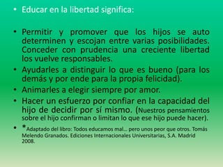 • Educar en la libertad significa:

• Permitir y promover que los hijos se auto
  determinen y escojan entre varias posibilidades.
  Conceder con prudencia una creciente libertad
  los vuelve responsables.
• Ayudarles a distinguir lo que es bueno (para los
  demás y por ende para la propia felicidad).
• Animarles a elegir siempre por amor.
• Hacer un esfuerzo por confiar en la capacidad del
  hijo de decidir por sí mismo. (Nuestros pensamientos
   sobre el hijo confirman o limitan lo que ese hijo puede hacer).
• *Adaptado del libro: Todos educamos mal… pero unos peor que otros. Tomás
   Melendo Granados. Ediciones Internacionales Universitarias, S.A. Madrid
   2008.
 