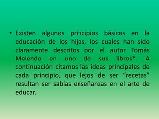 • Existen algunos principios básicos en la
  educación de los hijos, los cuales han sido
  claramente descritos por el autor Tomás
  Melendo en uno de sus libros*. A
  continuación citamos las ideas principales de
  cada principio, que lejos de ser “recetas”
  resultan ser sabias enseñanzas en el arte de
  educar.
 