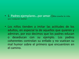 • 1. Padres ejemplares…por amor. (Más enseña la vida,
  que cualquier teoría).



• Los niños tienden a imitar las actitudes de los
  adultos, en especial la de aquellos que quieren y
  admiran, por eso decimos que los padres educan
  o deseducan con su ejemplo. Los padres
  coherentes controlan su enfado y no vuelcan su
  mal humor sobre el primero que encuentren en
  el camino.
 