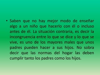 • Saben que no hay mejor modo de enseñar
  algo a un niño que hacerlo con él o incluso
  antes de él. La situación contraria, es decir la
  incongruencia entre lo que se dice y lo que se
  vive, es uno de los mayores males que unos
  padres pueden hacer a sus hijos. No sobra
  decir que las normas del hogar las deben
  cumplir tanto los padres como los hijos.
 
