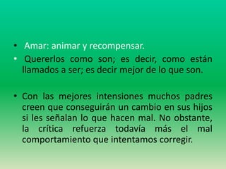 • Amar: animar y recompensar.
• Quererlos como son; es decir, como están
  llamados a ser; es decir mejor de lo que son.

• Con las mejores intensiones muchos padres
  creen que conseguirán un cambio en sus hijos
  si les señalan lo que hacen mal. No obstante,
  la crítica refuerza todavía más el mal
  comportamiento que intentamos corregir.
 