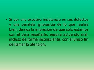 • Si por una excesiva insistencia en sus defectos
  y una paralela ignorancia de lo que realiza
  bien, damos la impresión de que sólo estamos
  con él para regañarle, seguirá actuando mal,
  incluso de forma inconsciente, con el único fin
  de llamar la atención.
 