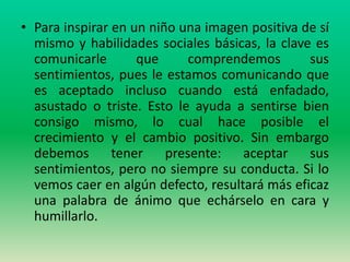 • Para inspirar en un niño una imagen positiva de sí
  mismo y habilidades sociales básicas, la clave es
  comunicarle       que      comprendemos       sus
  sentimientos, pues le estamos comunicando que
  es aceptado incluso cuando está enfadado,
  asustado o triste. Esto le ayuda a sentirse bien
  consigo mismo, lo cual hace posible el
  crecimiento y el cambio positivo. Sin embargo
  debemos       tener    presente:   aceptar    sus
  sentimientos, pero no siempre su conducta. Si lo
  vemos caer en algún defecto, resultará más eficaz
  una palabra de ánimo que echárselo en cara y
  humillarlo.
 