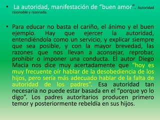 • La autoridad, manifestación de “buen amor”. Autoridad
  razonable y razonada.


• Para educar no basta el cariño, el ánimo y el buen
  ejemplo. Hay que ejercer la autoridad,
  entendiéndola como un servicio, y explicar siempre
  que sea posible, y con la mayor brevedad, las
  razones que nos llevan a aconsejar, reprobar,
  prohibir o imponer una conducta. El autor Diego
  Macia nos dice muy acertadamente que “hoy es
  muy frecuente oír hablar de la desobediencia de los
  hijos, pero sería más adecuado hablar de la falta de
  autoridad de los padres”. Esa autoridad tan
  necesaria no puede estar basada en el “porque yo lo
  digo”. Los padres autoritarios producen primero
  temor y posteriormente rebeldía en sus hijos.
 