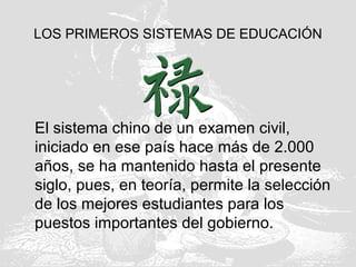 LOS PRIMEROS SISTEMAS DE EDUCACIÓN
El sistema chino de un examen civil,
iniciado en ese país hace más de 2.000
años, se ha mantenido hasta el presente
siglo, pues, en teoría, permite la selección
de los mejores estudiantes para los
puestos importantes del gobierno.
 